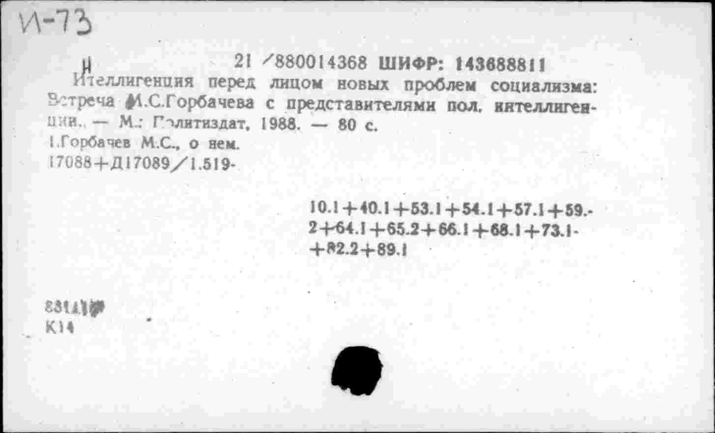 ﻿и-73
н	21 /880014368 ШИФР: 143688811
Ителлигенция перед лицом новых проблем социализма: Встреча $4.С.Горбачева с представителями пол, интеллигенции. — М.; Политиздат, 1988. — 80 с.
I.Горбачев М.С., о вен.
170884-Д17089/1.519-
10.1+ 40.14-53.1 + 54. 1 + 57.14-59.-24-64.14-65.24-66.14-68.14-73.1-4-82.24-89.1
гзщр К14